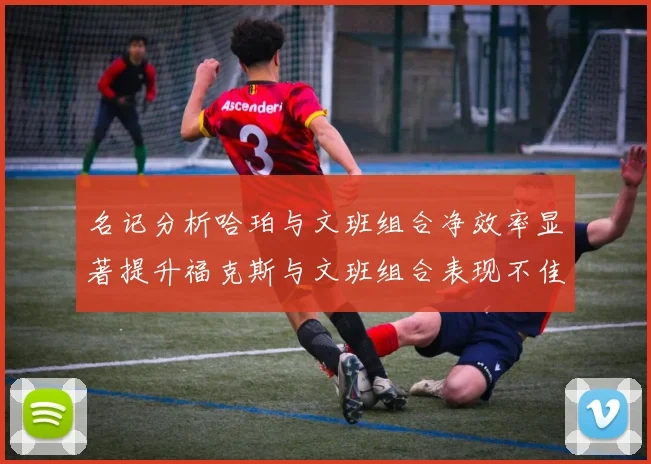 名记分析哈珀与文班组合净效率显著提升福克斯与文班组合表现不佳差距明显