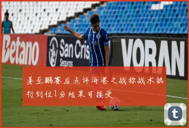 姜至鹏赛后点评海港之战称战术执行到位1分结果可接受