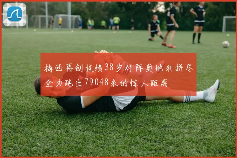 梅西再创佳绩38岁对阵奥地利拼尽全力跑出79048米的惊人距离