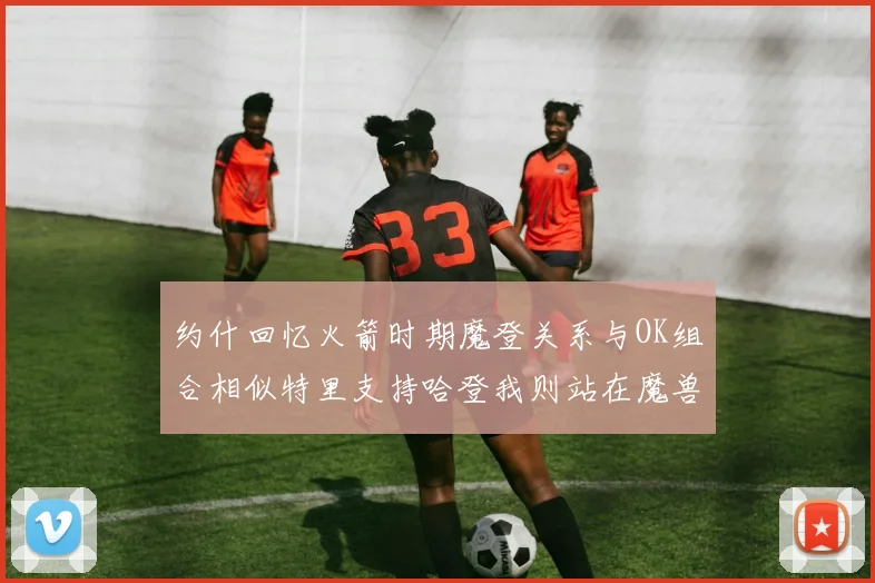 约什回忆火箭时期魔登关系与OK组合相似特里支持哈登我则站在魔兽一边