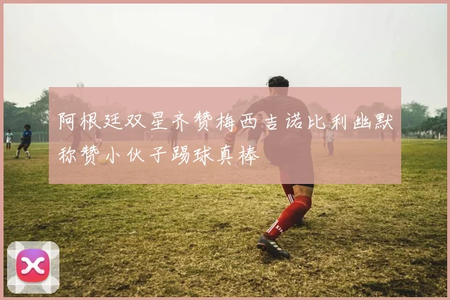 阿根廷双星齐赞梅西吉诺比利幽默称赞小伙子踢球真棒