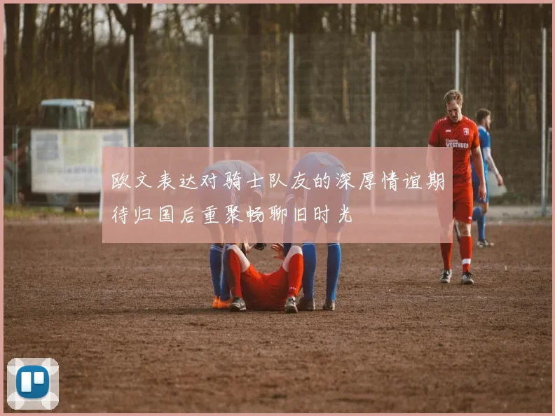 欧文表达对骑士队友的深厚情谊期待归国后重聚畅聊旧时光