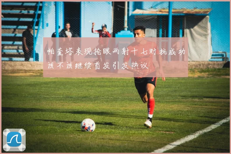 帕奎塔表现抢眼两射十七对抗成功该不该继续首发引发热议