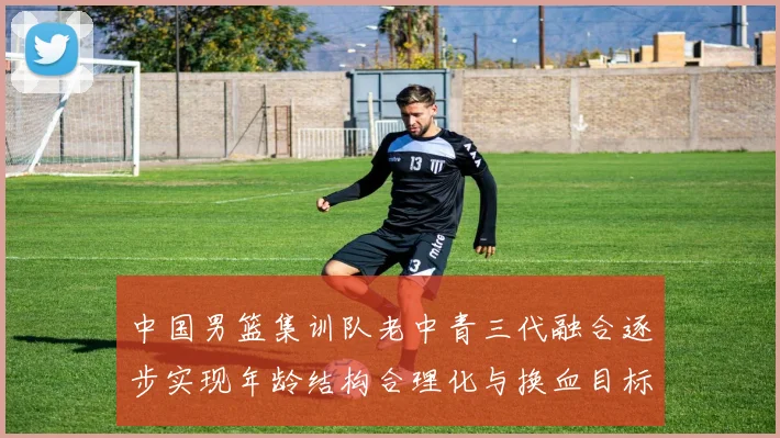 中国男篮集训队老中青三代融合逐步实现年龄结构合理化与换血目标