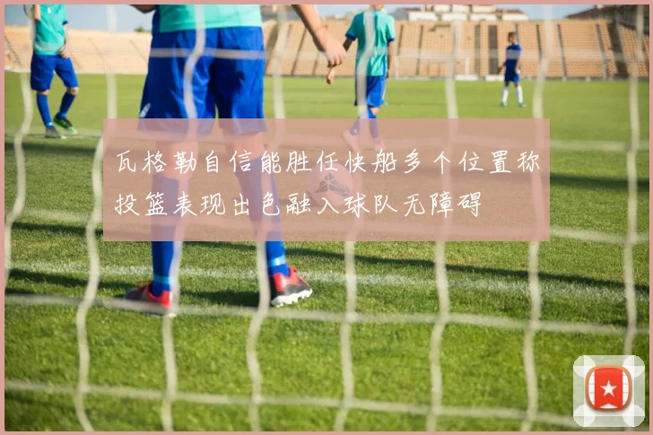 瓦格勒自信能胜任快船多个位置称投篮表现出色融入球队无障碍