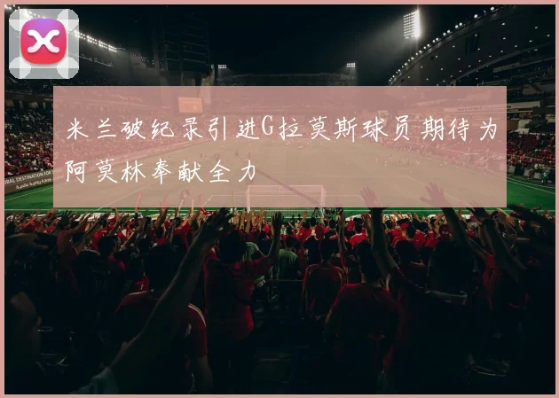 米兰破纪录引进G拉莫斯球员期待为阿莫林奉献全力