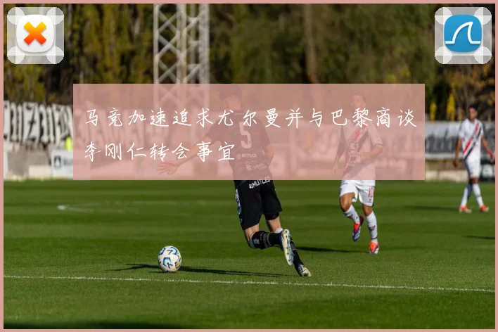 马竞加速追求尤尔曼并与巴黎商谈李刚仁转会事宜