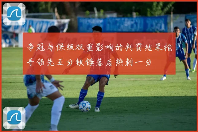 争冠与保级双重影响的判罚结果枪手领先五分铁锤落后热刺一分