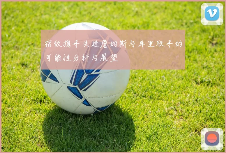 宿敌携手共进詹姆斯与库里联手的可能性分析与展望