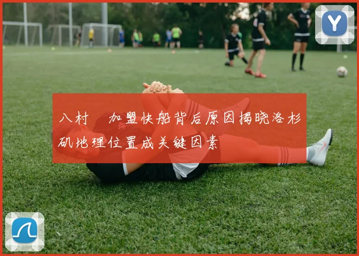 八村塁加盟快船背后原因揭晓洛杉矶地理位置成关键因素