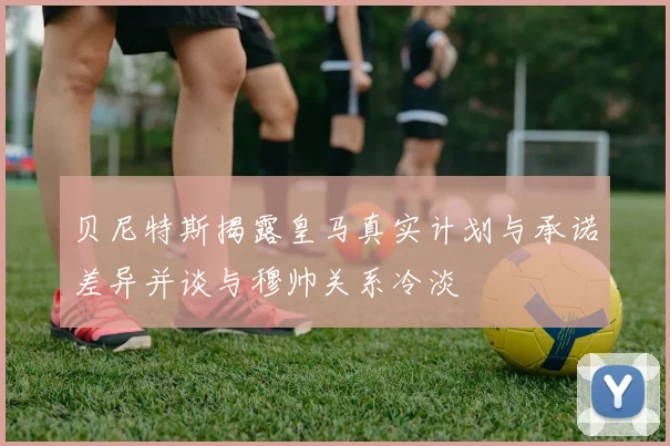 贝尼特斯揭露皇马真实计划与承诺差异并谈与穆帅关系冷淡