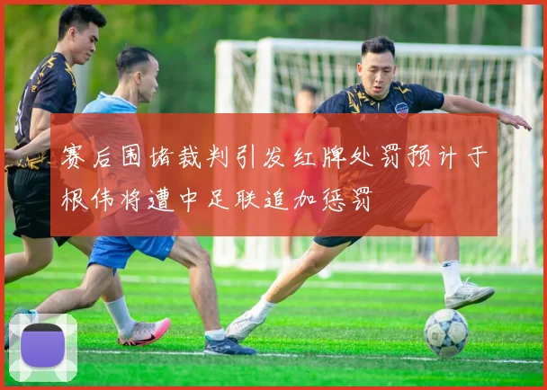 赛后围堵裁判引发红牌处罚预计于根伟将遭中足联追加惩罚