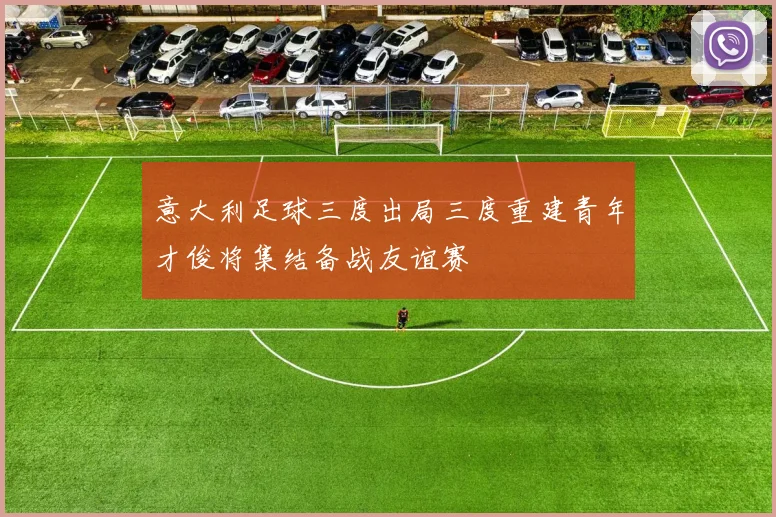 意大利足球三度出局三度重建青年才俊将集结备战友谊赛